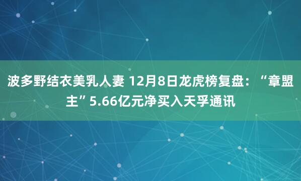波多野结衣美乳人妻 12月8日龙虎榜复盘：“章盟主”5.66亿元净买入天孚通讯